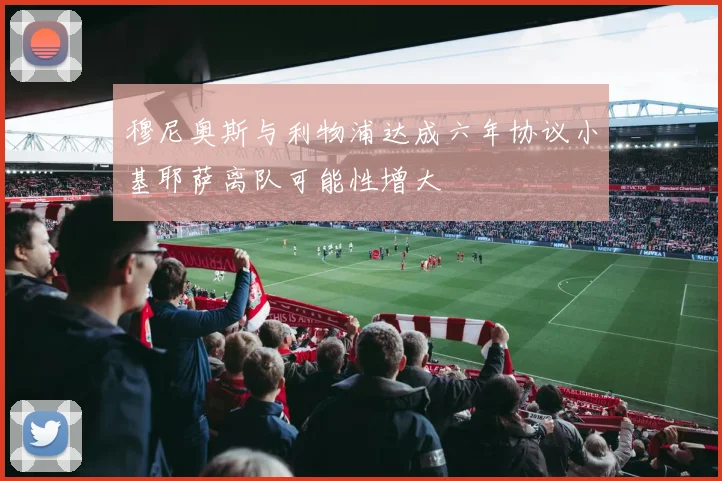 穆尼奥斯与利物浦达成六年协议小基耶萨离队可能性增大