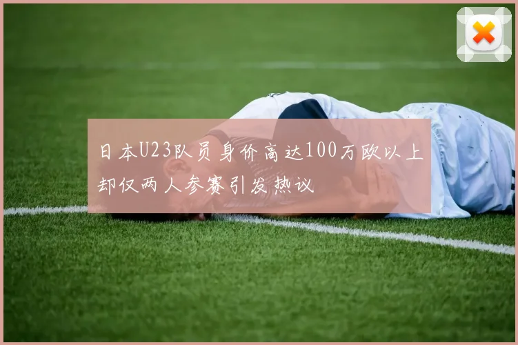 日本U23队员身价高达100万欧以上却仅两人参赛引发热议