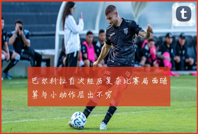 巴尔科拉首次经历复杂比赛局面暗算与小动作层出不穷