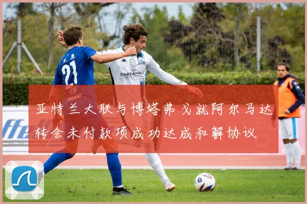亚特兰大联与博塔弗戈就阿尔马达转会未付款项成功达成和解协议