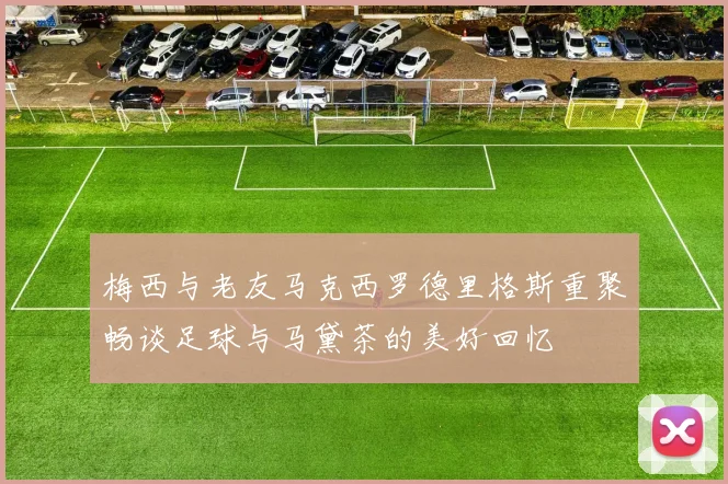 梅西与老友马克西罗德里格斯重聚畅谈足球与马黛茶的美好回忆