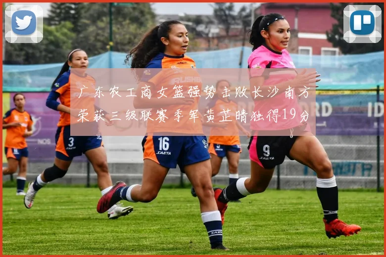广东农工商女篮强势击败长沙南方荣获三级联赛季军黄芷晴独得19分助力胜利