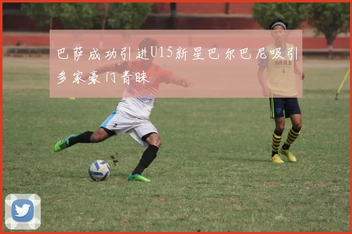 巴萨成功引进U15新星巴尔巴尼吸引多家豪门青睐