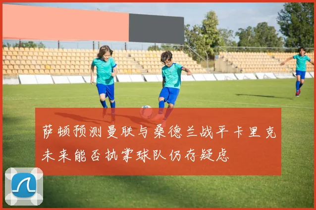 萨顿预测曼联与桑德兰战平卡里克未来能否执掌球队仍存疑虑