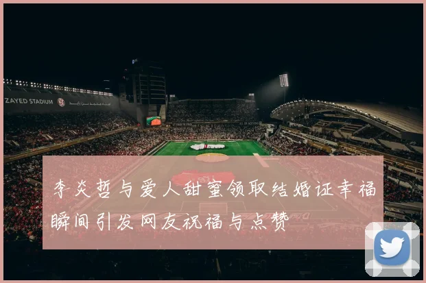 李炎哲与爱人甜蜜领取结婚证幸福瞬间引发网友祝福与点赞