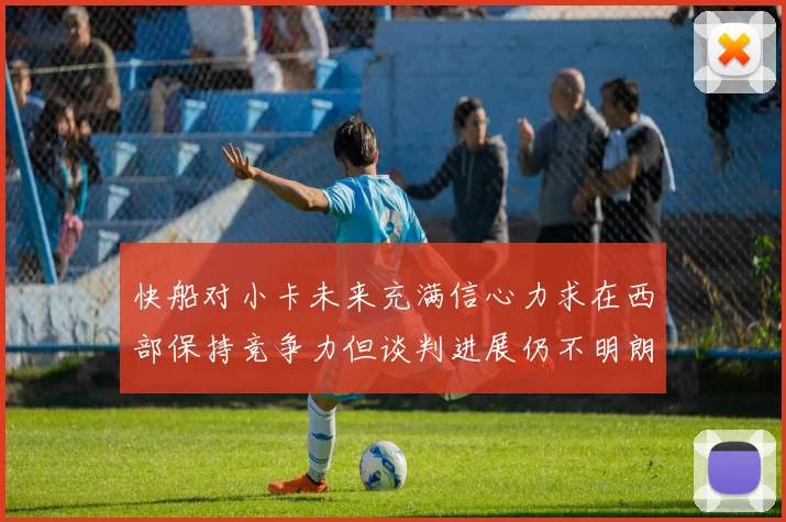快船对小卡未来充满信心力求在西部保持竞争力但谈判进展仍不明朗