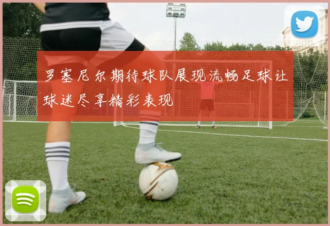 罗塞尼尔期待球队展现流畅足球让球迷尽享精彩表现