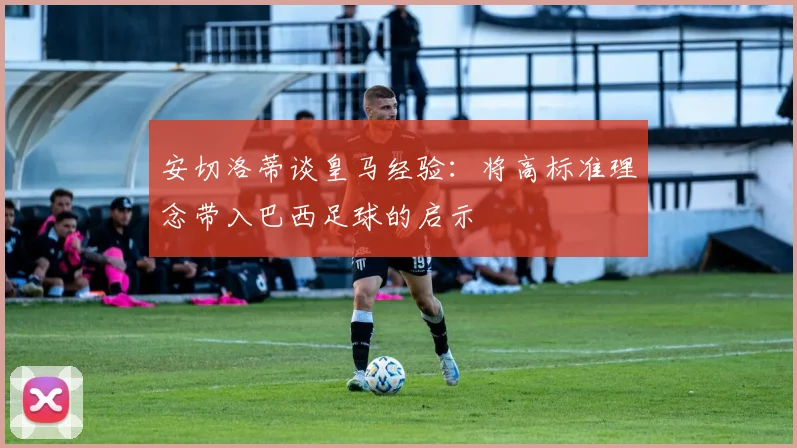 安切洛蒂谈皇马经验：将高标准理念带入巴西足球的启示
