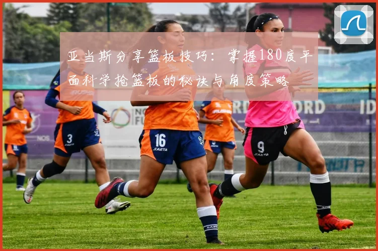 亚当斯分享篮板技巧：掌握180度平面科学抢篮板的秘诀与角度策略