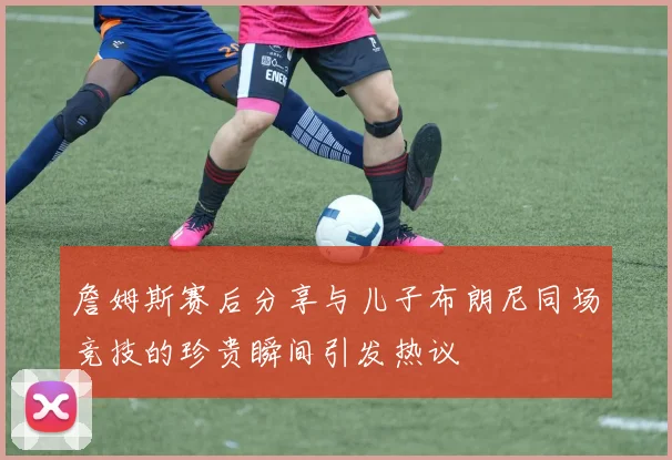 詹姆斯赛后分享与儿子布朗尼同场竞技的珍贵瞬间引发热议
