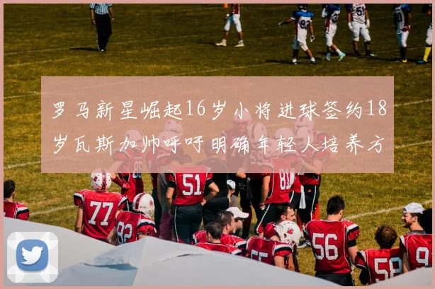 罗马新星崛起16岁小将进球签约18岁瓦斯加帅呼吁明确年轻人培养方针