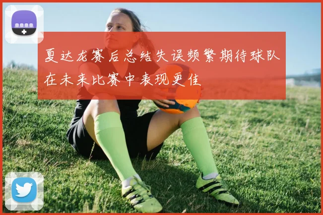 夏达龙赛后总结失误频繁期待球队在未来比赛中表现更佳