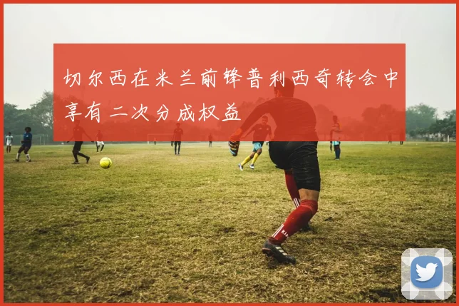 切尔西在米兰前锋普利西奇转会中享有二次分成权益