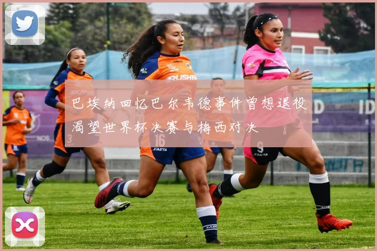 巴埃纳回忆巴尔韦德事件曾想退役渴望世界杯决赛与梅西对决
