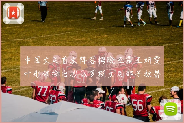 中国女足首发阵容揭晓王霜王妍雯叶彤领衔出战俄罗斯女足邵子钦替补待命