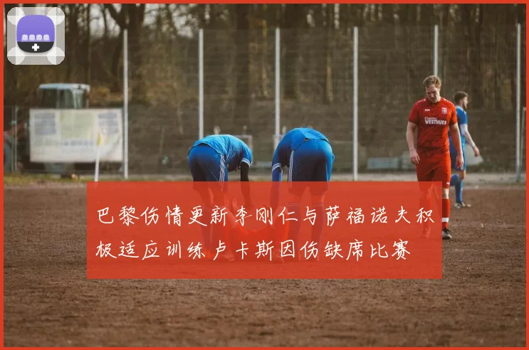 巴黎伤情更新李刚仁与萨福诺夫积极适应训练卢卡斯因伤缺席比赛