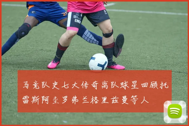 马竞队史七大传奇离队球星回顾托雷斯阿圭罗弗兰格里兹曼等人