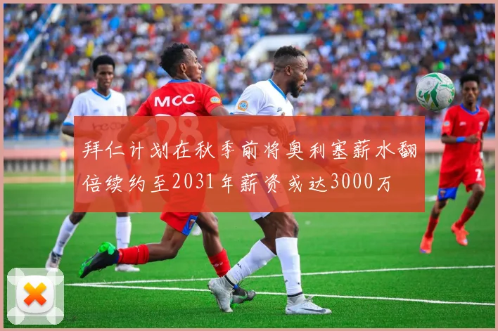 拜仁计划在秋季前将奥利塞薪水翻倍续约至2031年薪资或达3000万