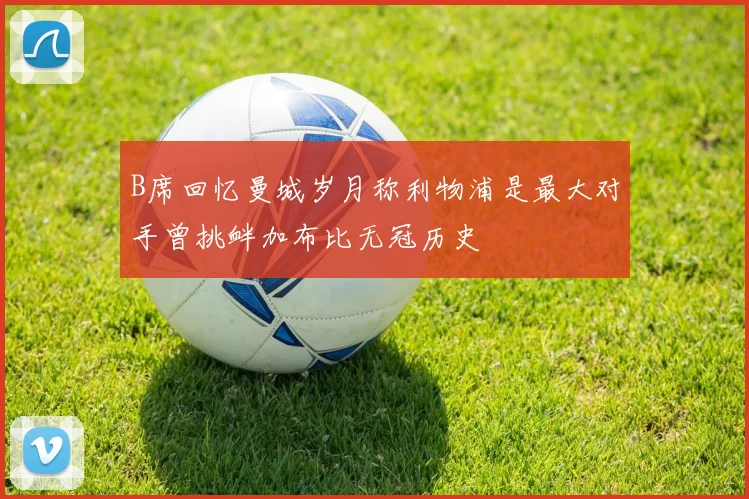 B席回忆曼城岁月称利物浦是最大对手曾挑衅加布比无冠历史