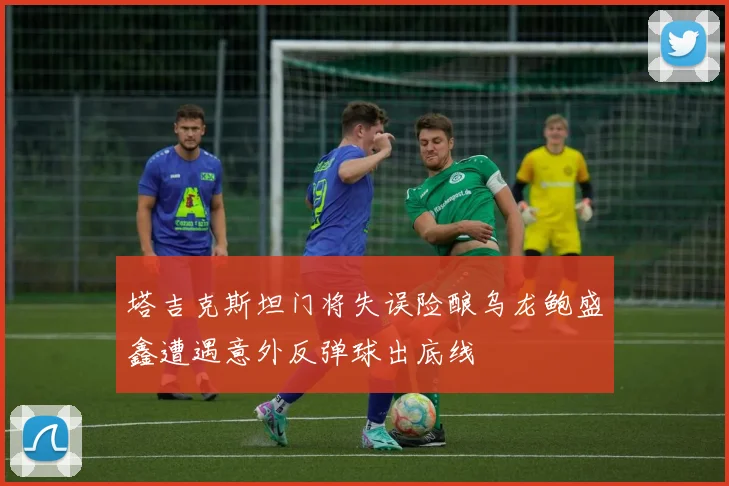 塔吉克斯坦门将失误险酿乌龙鲍盛鑫遭遇意外反弹球出底线