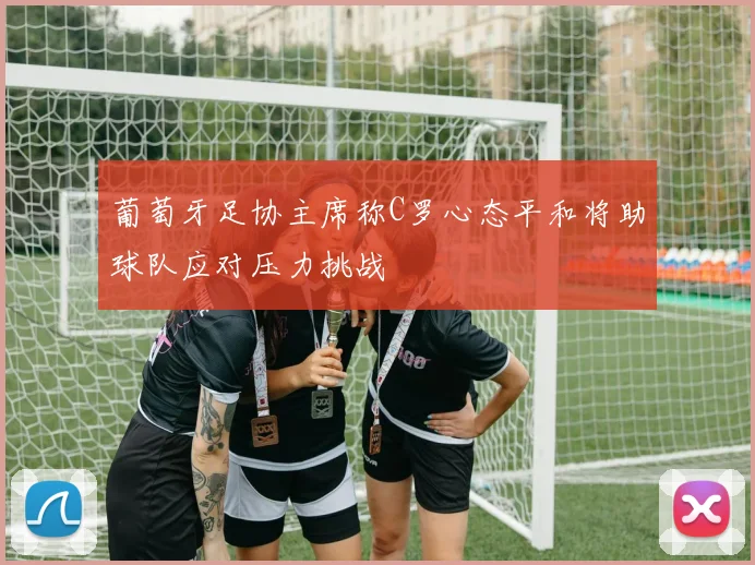 葡萄牙足协主席称C罗心态平和将助球队应对压力挑战