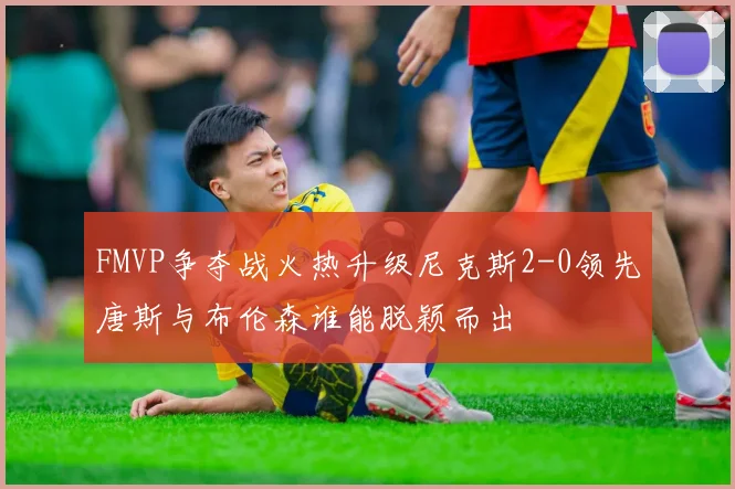 FMVP争夺战火热升级尼克斯2-0领先唐斯与布伦森谁能脱颖而出