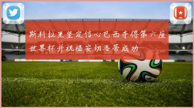 斯科拉里坚定信心巴西夺得第六座世界杯并祝福安切洛蒂成功
