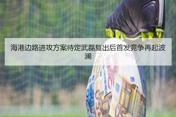 海港边路进攻方案待定武磊复出后首发竞争再起波澜